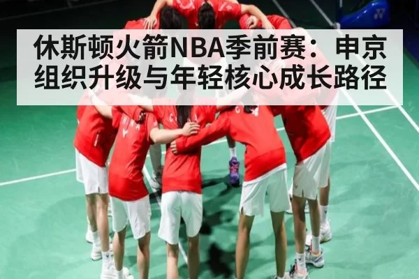 休斯顿火箭NBA季前赛：申京组织升级与年轻核心成长路径